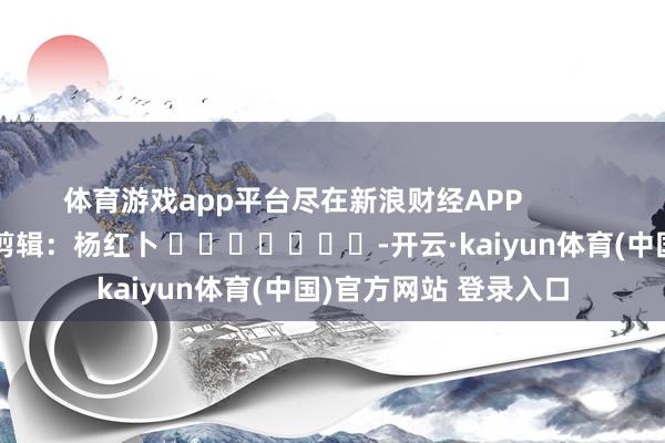 体育游戏app平台尽在新浪财经APP            						株连剪辑：杨红卜 							-开云·kaiyun体育(中国)官方网站 登录入口