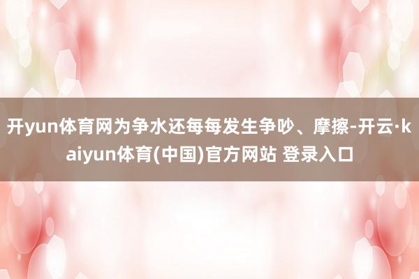 开yun体育网为争水还每每发生争吵、摩擦-开云·kaiyun体育(中国)官方网站 登录入口