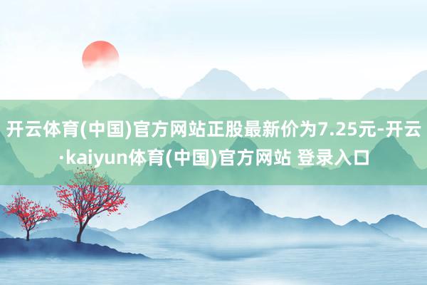 开云体育(中国)官方网站正股最新价为7.25元-开云·kaiyun体育(中国)官方网站 登录入口