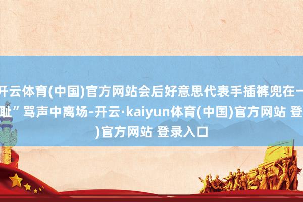 开云体育(中国)官方网站会后好意思代表手插裤兜在一派“可耻”骂声中离场-开云·kaiyun体育(中国)官方网站 登录入口