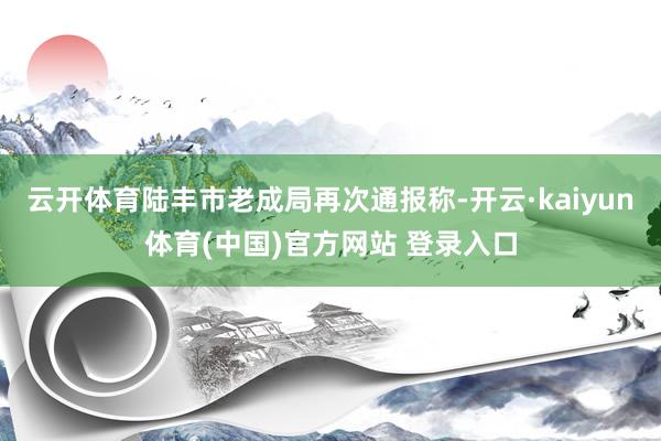 云开体育陆丰市老成局再次通报称-开云·kaiyun体育(中国)官方网站 登录入口