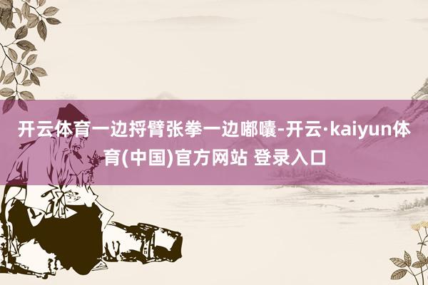 开云体育一边捋臂张拳一边嘟囔-开云·kaiyun体育(中国)官方网站 登录入口