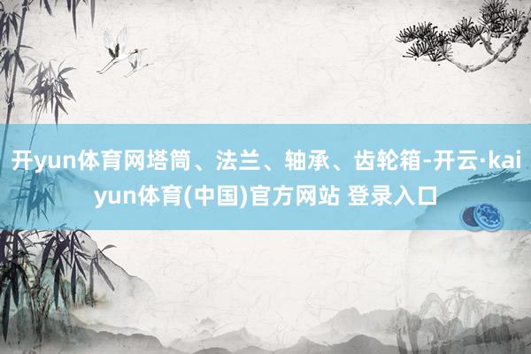 开yun体育网塔筒、法兰、轴承、齿轮箱-开云·kaiyun体育(中国)官方网站 登录入口