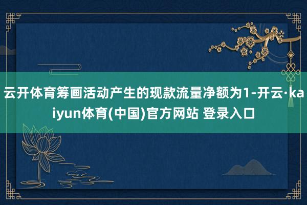 云开体育筹画活动产生的现款流量净额为1-开云·kaiyun体育(中国)官方网站 登录入口