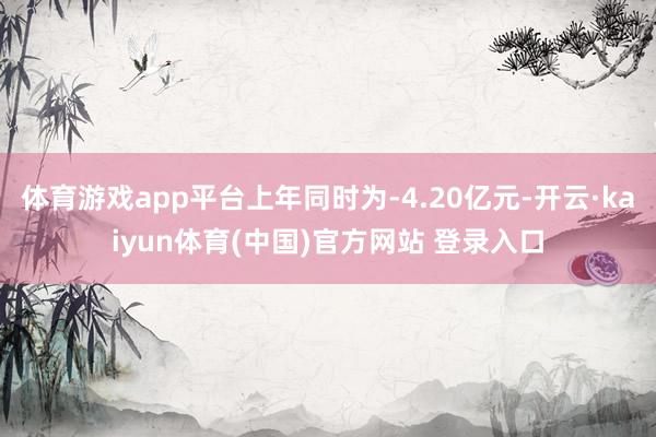 体育游戏app平台上年同时为-4.20亿元-开云·kaiyun体育(中国)官方网站 登录入口