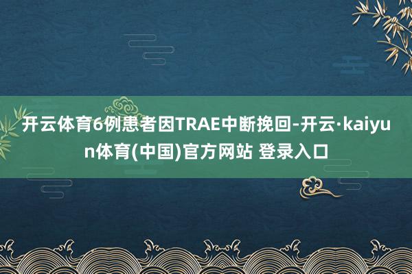 开云体育6例患者因TRAE中断挽回-开云·kaiyun体育(中国)官方网站 登录入口