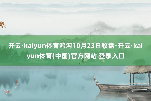 开云·kaiyun体育鸿沟10月23日收盘-开云·kaiyun体育(中国)官方网站 登录入口