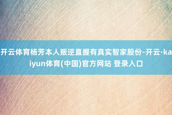 开云体育杨芳本人叛逆直握有真实智家股份-开云·kaiyun体育(中国)官方网站 登录入口