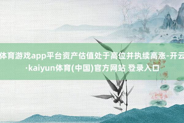 体育游戏app平台资产估值处于高位并执续高涨-开云·kaiyun体育(中国)官方网站 登录入口