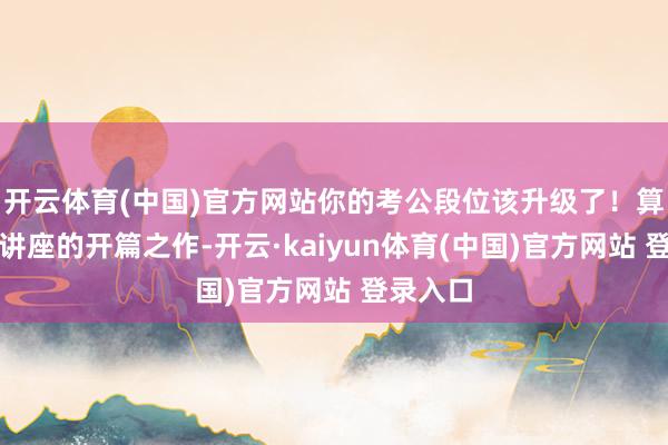开云体育(中国)官方网站你的考公段位该升级了!算作系列讲座的开篇之作-开云·kaiyun体育(中国)官方网站 登录入口
