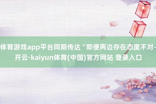 体育游戏app平台同期传达“即便两边存在态度不对-开云·kaiyun体育(中国)官方网站 登录入口