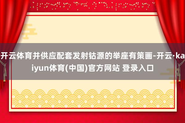 开云体育并供应配套发射钴源的举座有策画-开云·kaiyun体育(中国)官方网站 登录入口