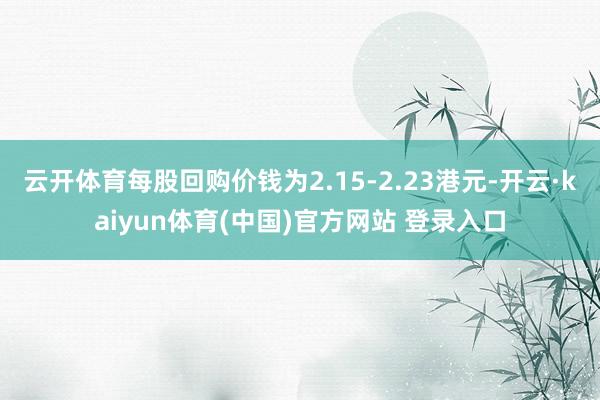 云开体育每股回购价钱为2.15-2.23港元-开云·kaiyun体育(中国)官方网站 登录入口