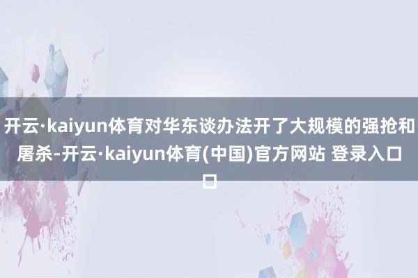 开云·kaiyun体育对华东谈办法开了大规模的强抢和屠杀-开云·kaiyun体育(中国)官方网站 登录入口