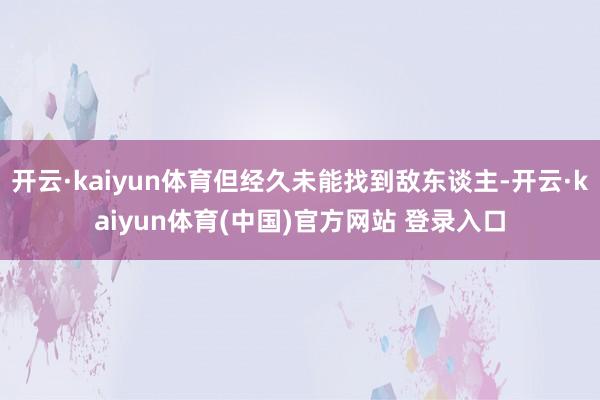 开云·kaiyun体育但经久未能找到敌东谈主-开云·kaiyun体育(中国)官方网站 登录入口