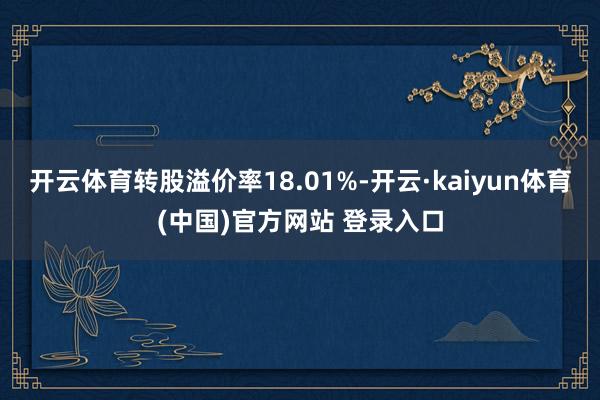 开云体育转股溢价率18.01%-开云·kaiyun体育(中国)官方网站 登录入口