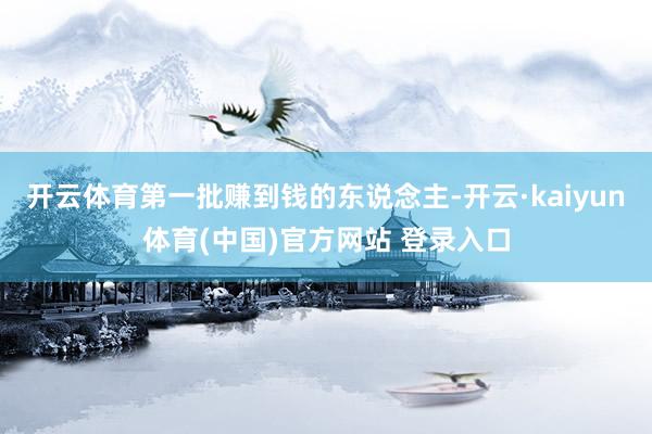 开云体育第一批赚到钱的东说念主-开云·kaiyun体育(中国)官方网站 登录入口
