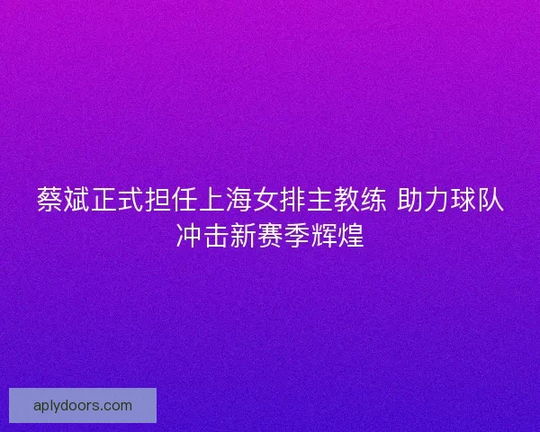 蔡斌正式担任上海女排主教练 助力球队冲击新赛季辉煌