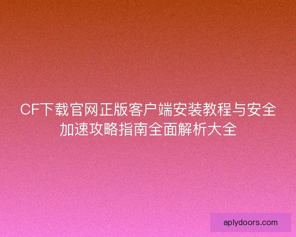 CF下载官网正版客户端安装教程与安全加速攻略指南全面解析大全