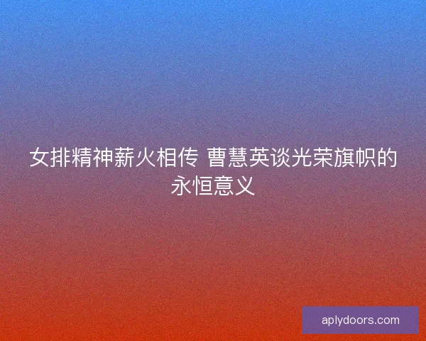 女排精神薪火相传 曹慧英谈光荣旗帜的永恒意义